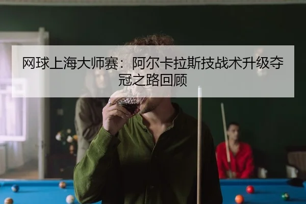网球上海大师赛：阿尔卡拉斯技战术升级夺冠之路回顾